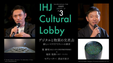 【IHJ Cultural Lobby】 異種間クロストーク 第3回「デジタルと物質の交差点：新しいマテリアリティーの探求」